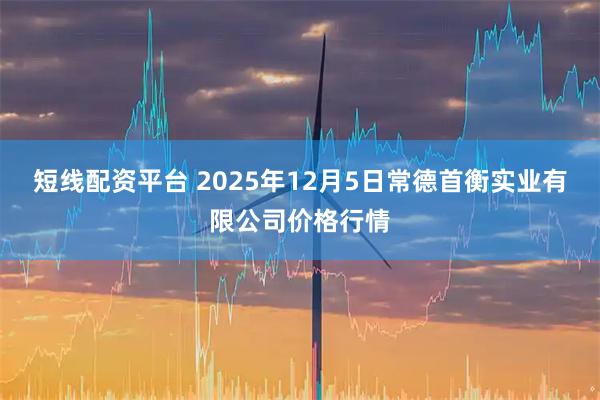 短线配资平台 2025年12月5日常德首衡实业有限公司价格行情
