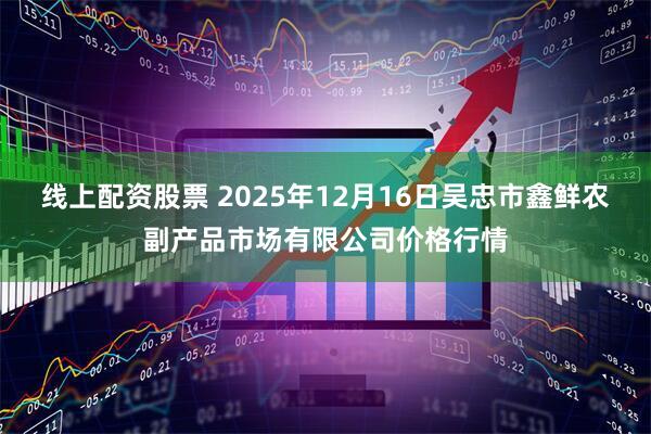 线上配资股票 2025年12月16日吴忠市鑫鲜农副产品市场有限公司价格行情