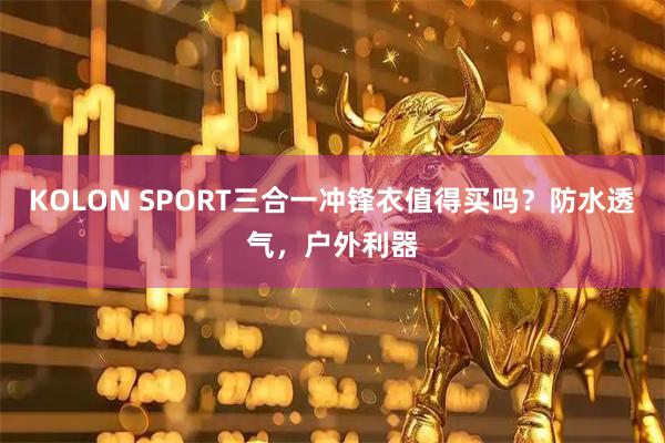 KOLON SPORT三合一冲锋衣值得买吗？防水透气，户外利器