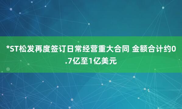 *ST松发再度签订日常经营重大合同 金额合计约0.7亿至1亿美元